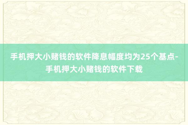 手机押大小赌钱的软件降息幅度均为25个基点-手机押大小赌钱的软件下载
