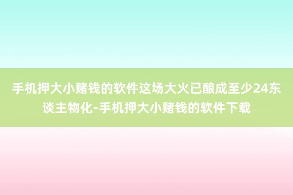 手机押大小赌钱的软件这场大火已酿成至少24东谈主物化-手机押大小赌钱的软件下载