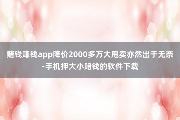 赌钱赚钱app降价2000多万大甩卖亦然出于无奈-手机押大小赌钱的软件下载