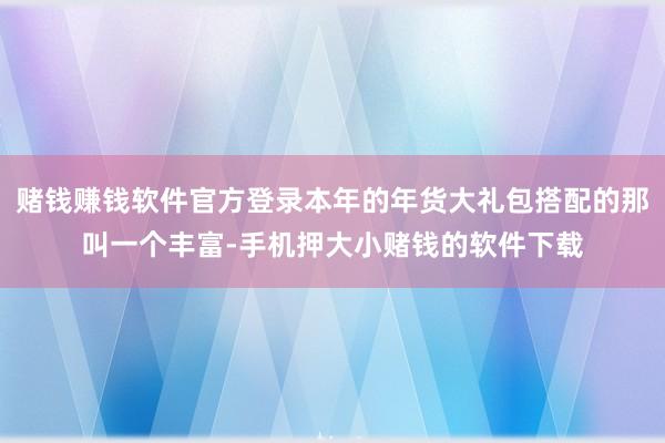 赌钱赚钱软件官方登录本年的年货大礼包搭配的那叫一个丰富-手机押大小赌钱的软件下载