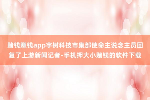 赌钱赚钱app宇树科技市集部使命主说念主员回复了上游新闻记者-手机押大小赌钱的软件下载