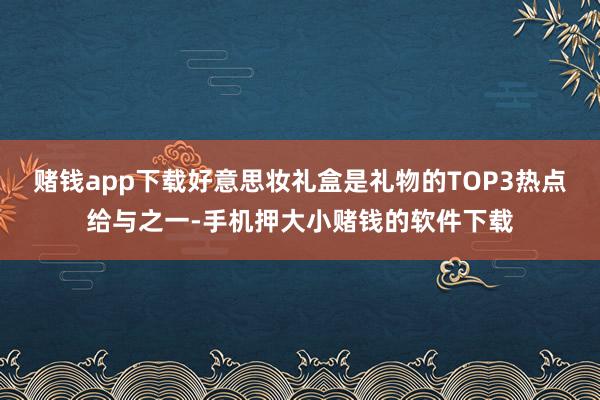 赌钱app下载好意思妆礼盒是礼物的TOP3热点给与之一-手机押大小赌钱的软件下载