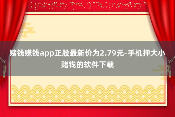 赌钱赚钱app正股最新价为2.79元-手机押大小赌钱的软件下载