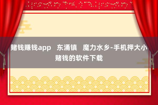 赌钱赚钱app   东涌镇   魔力水乡-手机押大小赌钱的软件下载