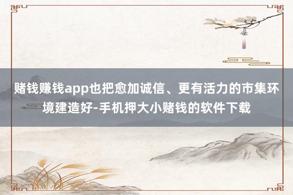 赌钱赚钱app也把愈加诚信、更有活力的市集环境建造好-手机押大小赌钱的软件下载