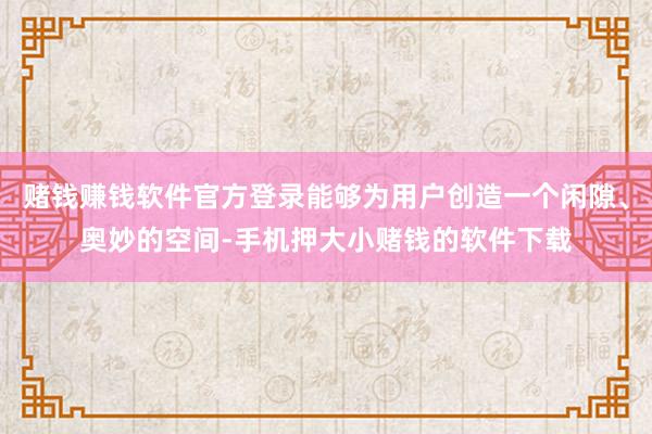 赌钱赚钱软件官方登录能够为用户创造一个闲隙、奥妙的空间-手机押大小赌钱的软件下载