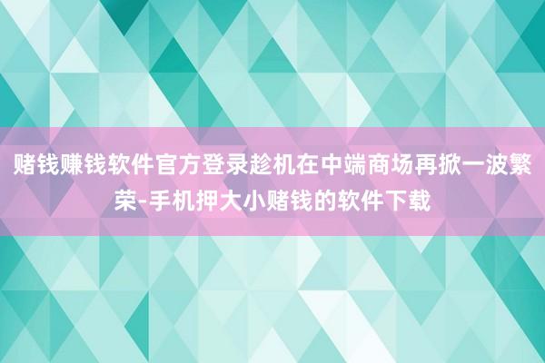 赌钱赚钱软件官方登录趁机在中端商场再掀一波繁荣-手机押大小赌钱的软件下载
