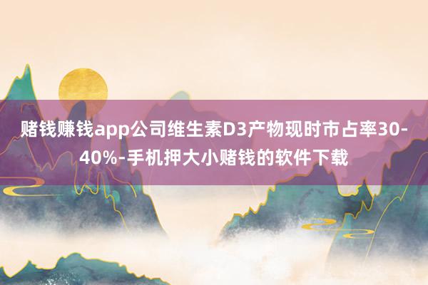 赌钱赚钱app公司维生素D3产物现时市占率30-40%-手机押大小赌钱的软件下载