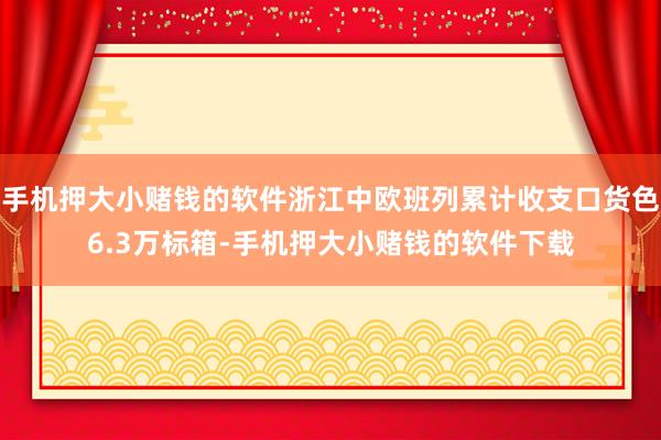 手机押大小赌钱的软件浙江中欧班列累计收支口货色6.3万标箱-手机押大小赌钱的软件下载