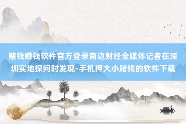 赌钱赚钱软件官方登录　　南边财经全媒体记者在深圳实地探问时发现-手机押大小赌钱的软件下载