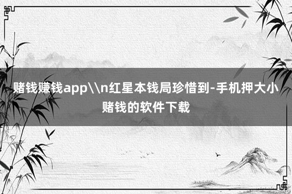 赌钱赚钱app\n红星本钱局珍惜到-手机押大小赌钱的软件下载