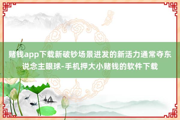 赌钱app下载新破钞场景迸发的新活力通常夺东说念主眼球-手机押大小赌钱的软件下载