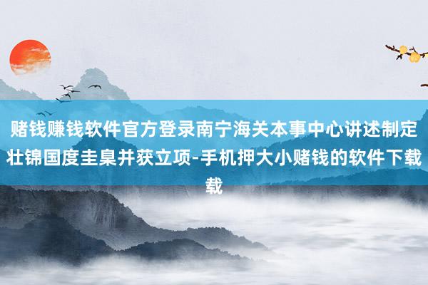 赌钱赚钱软件官方登录南宁海关本事中心讲述制定壮锦国度圭臬并获立项-手机押大小赌钱的软件下载
