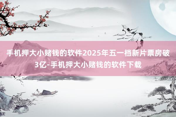 手机押大小赌钱的软件2025年五一档新片票房破3亿-手机押大小赌钱的软件下载