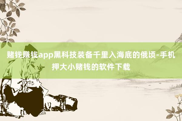 赌钱赚钱app黑科技装备千里入海底的俄顷-手机押大小赌钱的软件下载