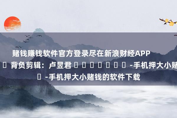 赌钱赚钱软件官方登录尽在新浪财经APP            						背负剪辑：卢昱君 							-手机押大小赌钱的软件下载