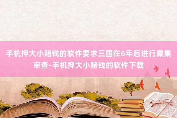 手机押大小赌钱的软件要求三国在6年后进行麇集审查-手机押大小赌钱的软件下载