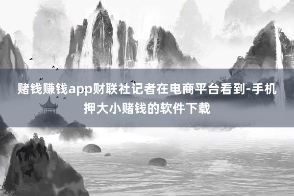 赌钱赚钱app　　财联社记者在电商平台看到-手机押大小赌钱的软件下载
