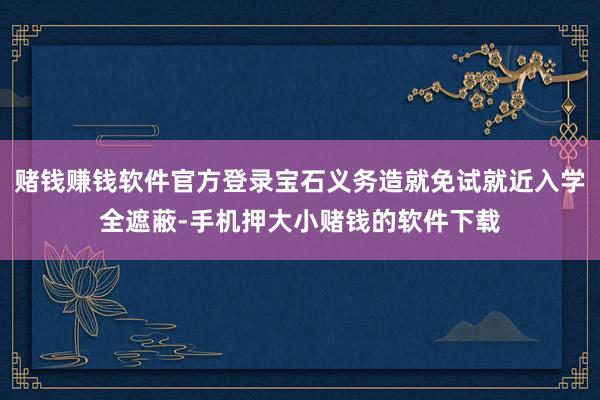 赌钱赚钱软件官方登录宝石义务造就免试就近入学全遮蔽-手机押大小赌钱的软件下载