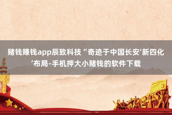 赌钱赚钱app辰致科技“奇迹于中国长安‘新四化’布局-手机押大小赌钱的软件下载