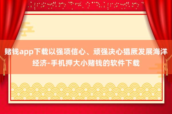 赌钱app下载以强项信心、顽强决心猖厥发展海洋经济-手机押大小赌钱的软件下载
