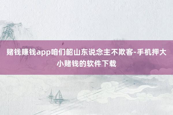 赌钱赚钱app咱们韶山东说念主不欺客-手机押大小赌钱的软件下载