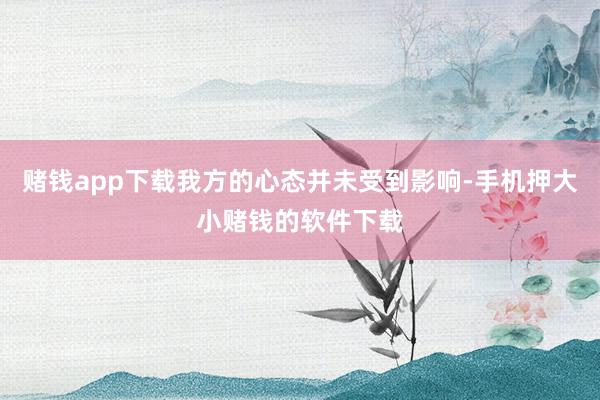 赌钱app下载我方的心态并未受到影响-手机押大小赌钱的软件下载