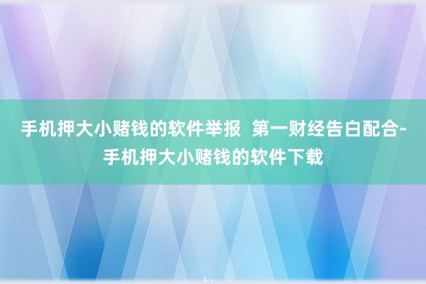 手机押大小赌钱的软件举报  第一财经告白配合-手机押大小赌钱的软件下载