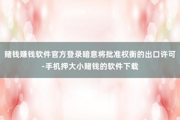 赌钱赚钱软件官方登录暗意将批准权衡的出口许可-手机押大小赌钱的软件下载