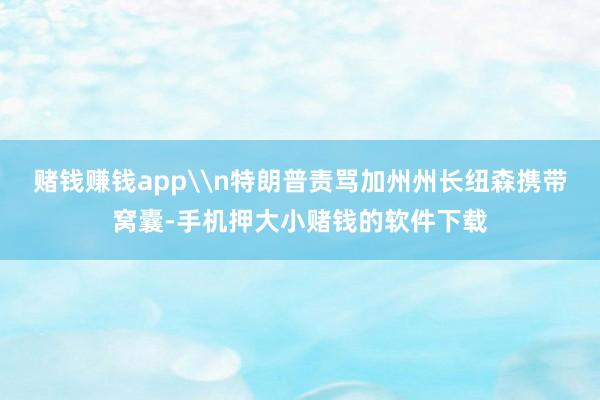 赌钱赚钱app\n特朗普责骂加州州长纽森携带窝囊-手机押大小赌钱的软件下载