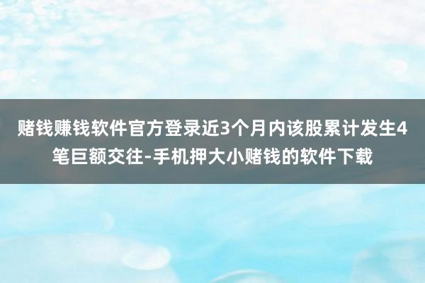赌钱赚钱软件官方登录近3个月内该股累计发生4笔巨额交往-手机押大小赌钱的软件下载