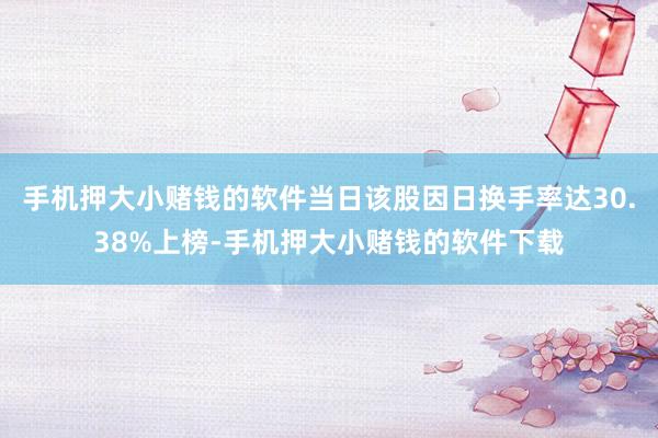 手机押大小赌钱的软件当日该股因日换手率达30.38%上榜-手