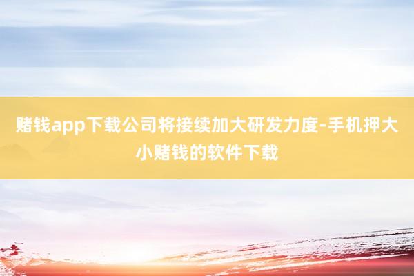 赌钱app下载公司将接续加大研发力度-手机押大小赌钱的软件下载