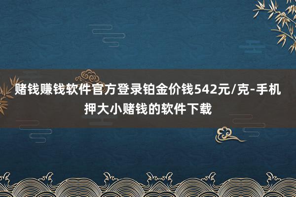 赌钱赚钱软件官方登录铂金价钱542元/克-手机押大小赌钱的软件下载