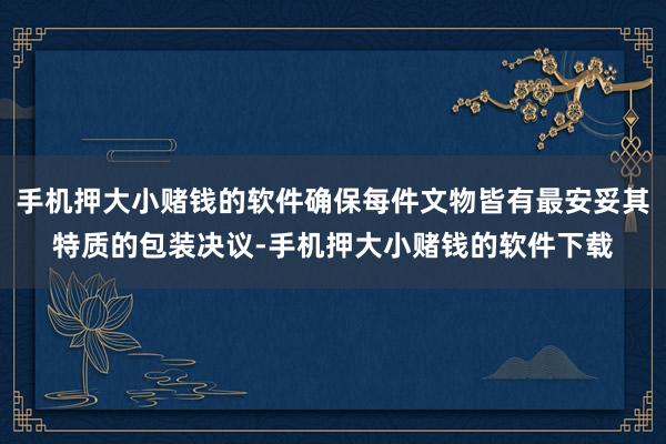 手机押大小赌钱的软件确保每件文物皆有最安妥其特质的包装决议-手机押大小赌钱的软件下载