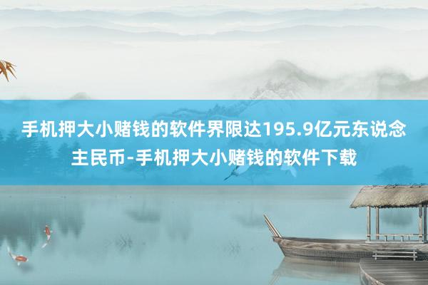 手机押大小赌钱的软件界限达195.9亿元东说念主民币-手机押大小赌钱的软件下载