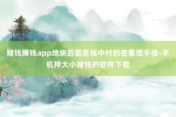 赌钱赚钱app地块后面是城中村的密集捏手楼-手机押大小赌钱的软件下载