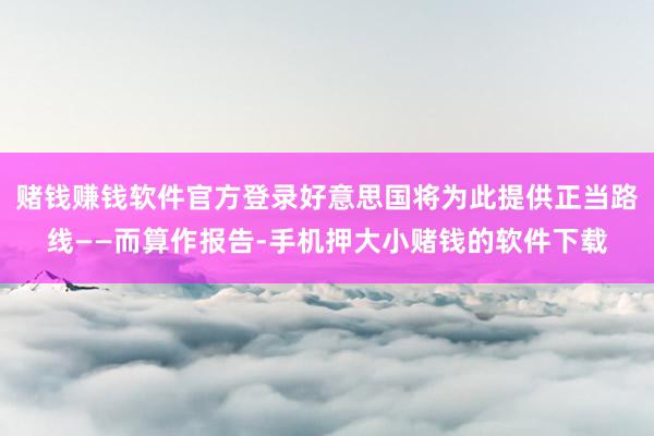 赌钱赚钱软件官方登录好意思国将为此提供正当路线——而算作报告-手机押大小赌钱的软件下载