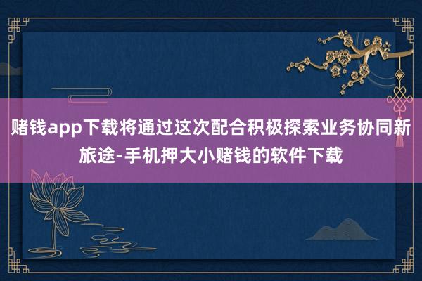 赌钱app下载将通过这次配合积极探索业务协同新旅途-手机押大小赌钱的软件下载