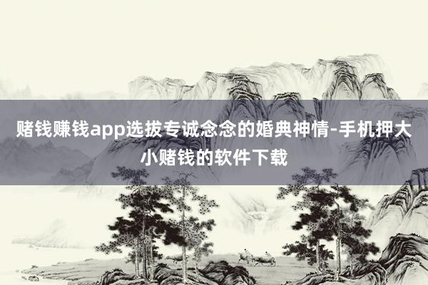 赌钱赚钱app选拔专诚念念的婚典神情-手机押大小赌钱的软件下载