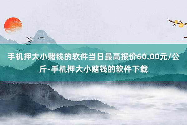 手机押大小赌钱的软件当日最高报价60.00元/公斤-手机押大小赌钱的软件下载