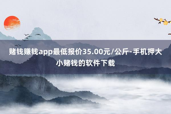 赌钱赚钱app最低报价35.00元/公斤-手机押大小赌钱的软件下载