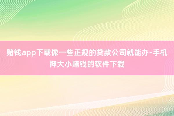 赌钱app下载像一些正规的贷款公司就能办-手机押大小赌钱的软件下载