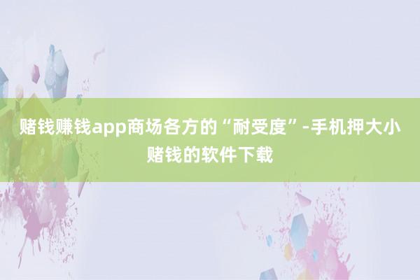 赌钱赚钱app商场各方的“耐受度”-手机押大小赌钱的软件下载
