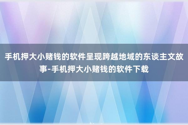 手机押大小赌钱的软件呈现跨越地域的东谈主文故事-手机押大小赌钱的软件下载