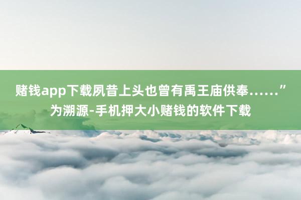 赌钱app下载夙昔上头也曾有禹王庙供奉……”为溯源-手机押大小赌钱的软件下载
