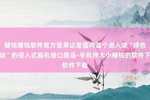 赌钱赚钱软件官方登录这是国内首个进入该“绿色通谈”的侵入式脑机接口居品-手机押大小赌钱的软件下载