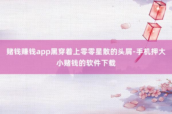 赌钱赚钱app黑穿着上零零星散的头屑-手机押大小赌钱的软件下载