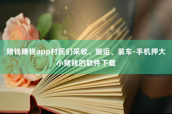 赌钱赚钱app村民们采收、搬运、装车-手机押大小赌钱的软件下载
