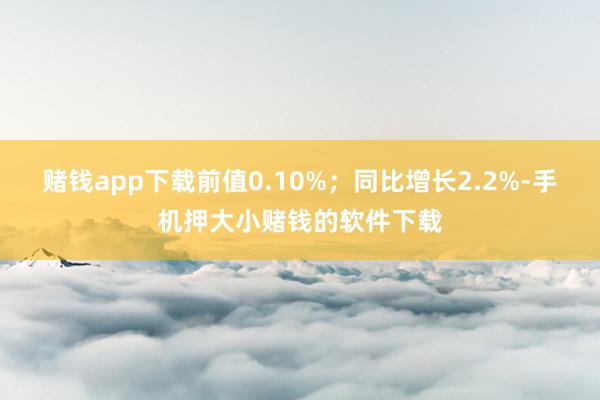 赌钱app下载前值0.10%；同比增长2.2%-手机押大小赌钱的软件下载